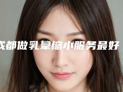 成都做乳晕缩小服务最好的三甲医院是哪个（成都治疗乳房较好的医院）