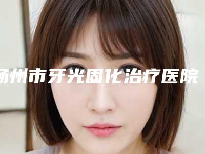 扬州市牙光固化治疗医院排名精品机构整理(扬州市牙光固化治疗口腔医院本地人尤为认可)