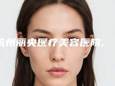 杭州丽央医疗美容医院,杭州伊琳医疗美容口碑大PK