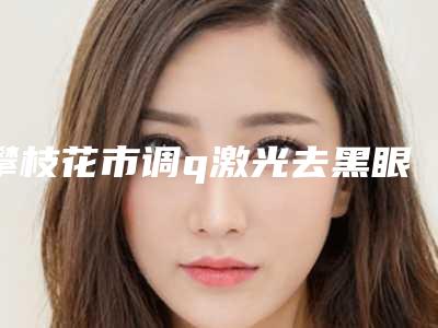 攀枝花市调q激光去黑眼圈价格(价目)口碑火爆完整一览(攀枝花市调q激光去黑眼圈费用贵么)