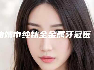 曲靖市纯钛全金属牙冠医生上榜名单十强点评-曲靖市吴强主任口腔医生