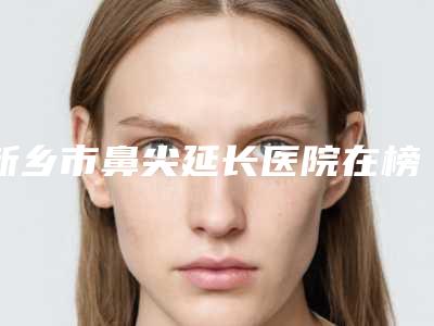 新乡市鼻尖延长医院在榜名单十强看这里（新乡美天医疗美容整形医院口碑多方面盘点~）