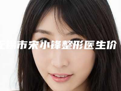 无锡市宋小锋整形医生价位表2025公开一览