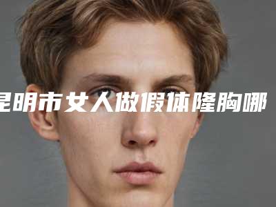 昆明市女人做假体隆胸哪个医院最好呢(云南大学附属医院整形美容科中心前三口碑之选)