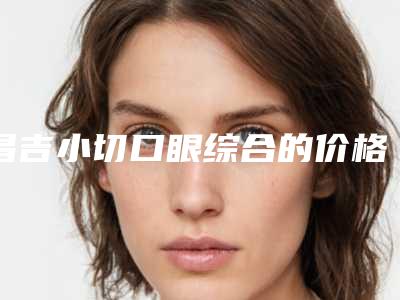 昌吉小切口眼综合的价格大概是多少钱