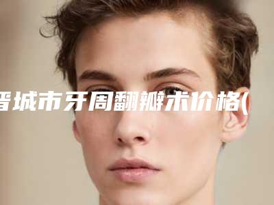 晋城市牙周翻瓣术价格(费用)清单热门曝出-晋城市牙周翻瓣术价格