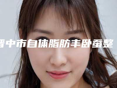 晋中市自体脂肪丰卧蚕整形价格表2025版正式公开(8月-3月自体脂肪丰卧蚕整形均价为:14350元)