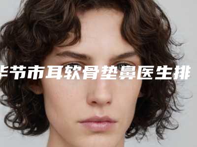 毕节市耳软骨垫鼻医生排行榜前十名评选结果公布-毕节市耳软骨垫鼻整形医生