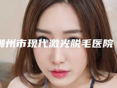 潮州市现代激光脱毛医院top10强榜全新参考-潮州市现代激光脱毛整形医院
