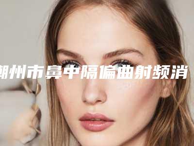 潮州市鼻中隔偏曲射频消融术医院排名前十强公立私立对比-潮州来丽医疗美容门诊部