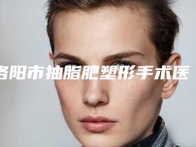 洛阳市抽脂肥塑形手术医生排行前十位哪个效果好-洛阳市刘孟厚整形医生