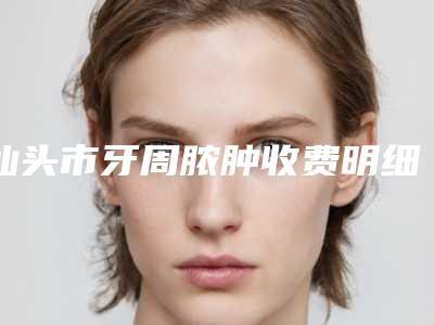 汕头市牙周脓肿收费明细参考版-汕头市牙周脓肿价格