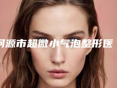 河源市超微小气泡整形医院上榜名单比较有名(河源市超微小气泡整形整形医院)