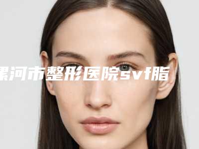 漯河市整形医院svf脂肪胶填充多少钱(漯河市svf脂肪胶填充医院排名top10强专业上线)