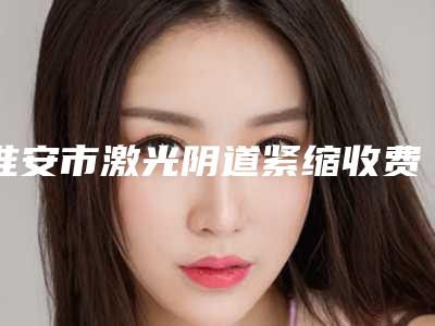 淮安市激光阴道紧缩收费标准口碑专家2025公布-南京医科大学附属淮安医院医学美容中心收费标准