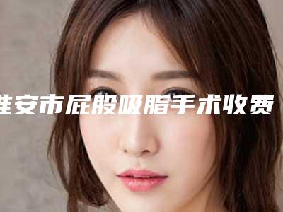 淮安市屁股吸脂手术收费明细2025在线免费查询(屁股吸脂手术均价为：5503元)