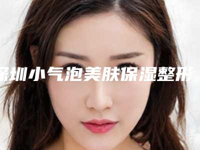 深圳小气泡美肤保湿整形医院排名榜前10位,深圳太美医疗美容整形门诊部实力入围