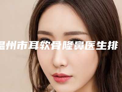 温州市耳软骨隆鼻医生排名榜前十强口碑医美医生-温州市耳软骨隆鼻整形医生