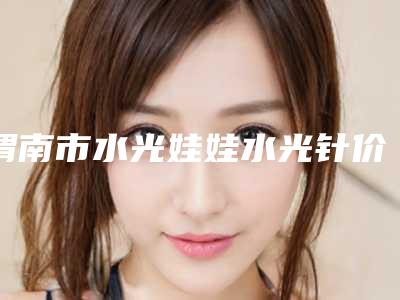 渭南市水光娃娃水光针价格表呈现一目了然-渭南市水光娃娃水光针术费用是多少钱呢