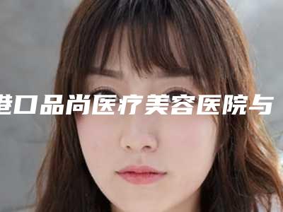 港口品尚医疗美容医院与防城港品尚医疗美容诊所top口碑在线