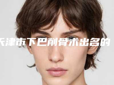 天津市下巴削骨术出名的整形医生(张倩倩医生怎么样亲身体验案例曝光)