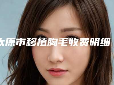 太原市移植胸毛收费明细2025版新一览-太原市移植胸毛医院手术价格查询