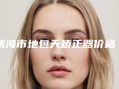 威海市地包天矫正器价格表2025火热上线-威海市地包天矫正器价格