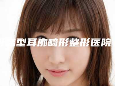 形态型耳廓畸形整形医院推荐：形态型耳廓畸形整形医院top30强排行公布