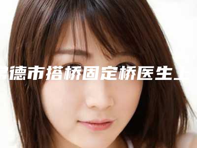 常德市搭桥固定桥医生上榜名单大公布-常德市搭桥固定桥口腔医生