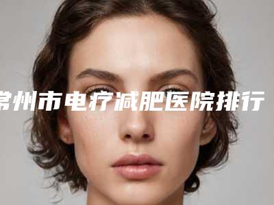 常州市电疗减肥医院排行榜十强_谁也别想坑你-常州市电疗减肥整形医院