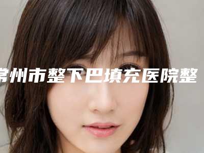 常州市整下巴填充医院整形哪家机构好-整下巴填充需要费用是多少
