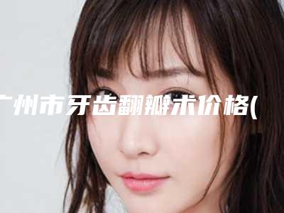 广州市牙齿翻瓣术价格(收费标准)2025爆新-广州市牙齿翻瓣术价格