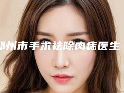郑州市手术祛除肉痣医生排名榜前十强医美医生名单公布-张平整形医生就选这几位