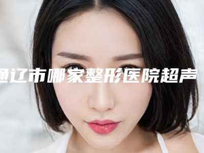 通辽市哪家整形医院超声波溶脂减肥最好(通辽赛美瑞医疗整形美容门诊你更喜欢哪一家)