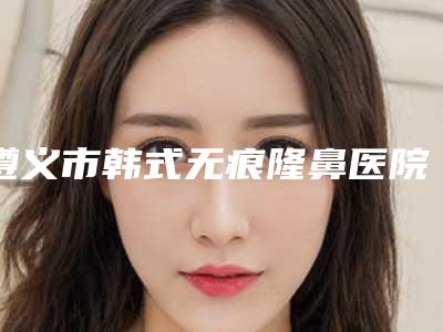 遵义市韩式无痕隆鼻医院上榜名单十强哪家实力赞-遵义泊美雅医疗美容诊所实力好不好