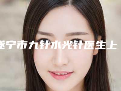遂宁市九针水光针医生上榜清单可以信赖哦-陈万军医生揭晓_一键收藏