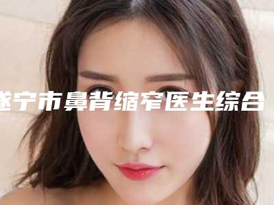 遂宁市鼻背缩窄医生综合实力十强排名限时一览-高锦越医生技术实力很不错