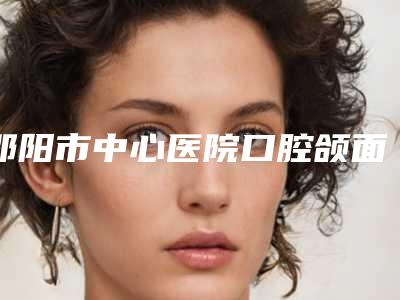 邵阳市中心医院口腔颌面外科怎么样-收费标准火速安排