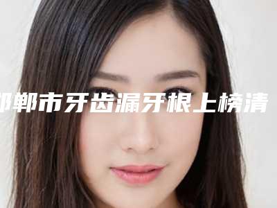 邯郸市牙齿漏牙根上榜清单top10强深刻了解-邯郸市牙齿漏牙根口腔医生
