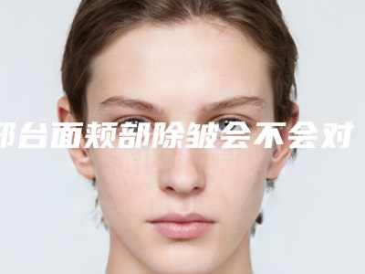 邢台面颊部除皱会不会对身体产生副作用
