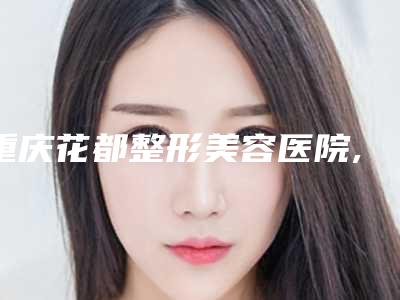 重庆花都整形美容医院,重庆星致医疗美容门诊部热门top口碑盘点