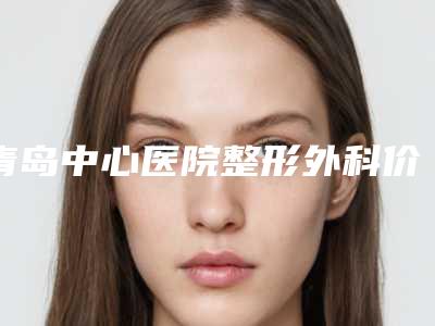 青岛中心医院整形外科价格收费表热门项目爆出-轻塑瘦身案例
