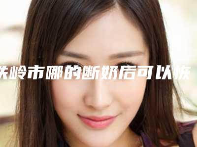 铁岭市哪的断奶后可以恢复胸部医院好(铁岭金氏美容医疗整形外科实力锁定推荐收藏)