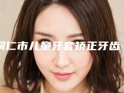 铜仁市儿童牙套矫正牙齿收费标准热门版本-铜仁市儿童牙套矫正牙齿价格