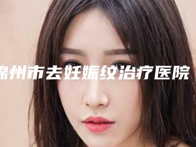 锦州市去妊娠纹治疗医院排行top10排名公布（锦州尽美医疗美容靠谱技术先进）