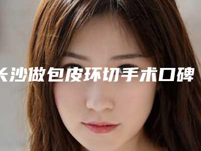 长沙做包皮环切手术口碑最好的医院是哪家?