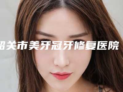 韶关市美牙冠牙修复医院上榜清单前十位口碑实力强（韶关康牙口腔门诊部带来新体验）