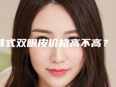 韩式双眼皮价格高不高?韩式双眼皮多少费用?