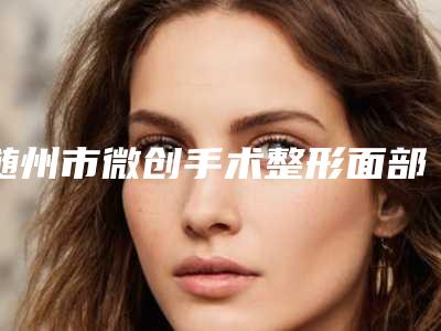 随州市微创手术整形面部提升价目表项目全新一览(近6个月均价为:11169元)