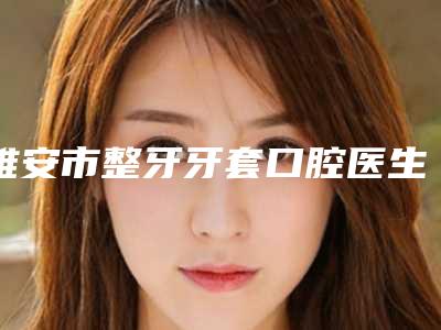 雅安市整牙牙套口腔医生在榜清单前十名名单公示-雅安市整牙牙套医生口碑价目表出炉